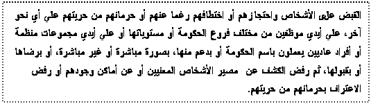 Text Box: القبض على الأشخاص واحتجازهم أو اختطافهم رغما عنهم أو حرمانهم من حريتهم علي أي نحو آخر، علي أيدي موظفين من مختلف فروع الحكومة أو مستوياتها أو علي أيدي مجموعات منظمة أو أفراد عاديين يعملون باسم الحكومة أو بدعم منها، بصورة مباشرة أو غير مباشرة، أو برضاها أو بقبولها، ثم رفض الكشف عن مصير الأشخاص المعنيين أو عن أماكن وجودهم أو رفض الاعتراف بحرمانهم من حريتهم.

